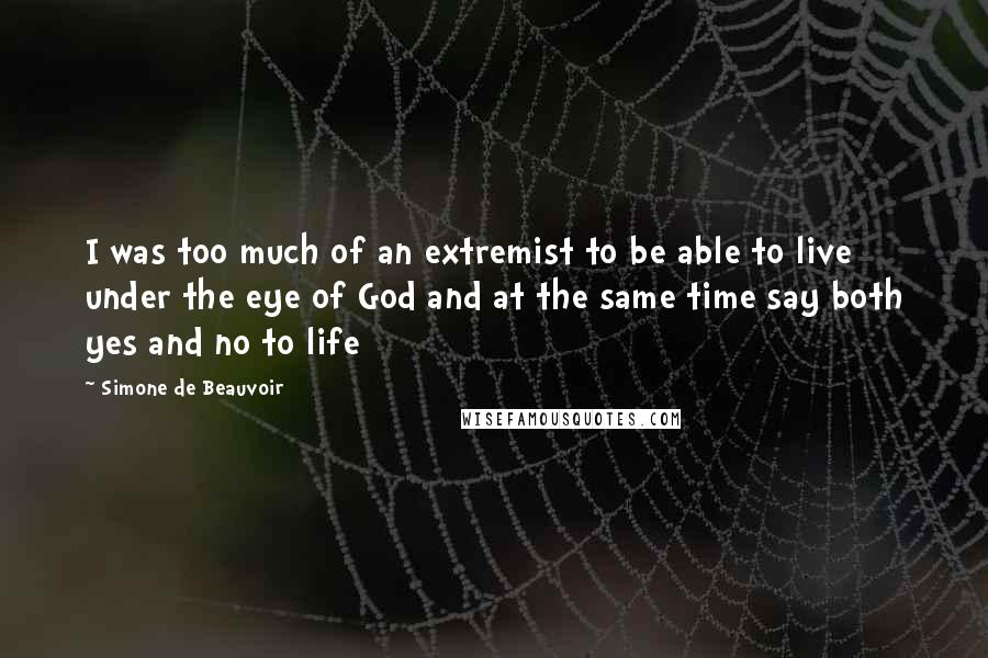 Simone De Beauvoir Quotes: I was too much of an extremist to be able to live under the eye of God and at the same time say both yes and no to life