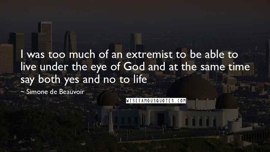 Simone De Beauvoir Quotes: I was too much of an extremist to be able to live under the eye of God and at the same time say both yes and no to life