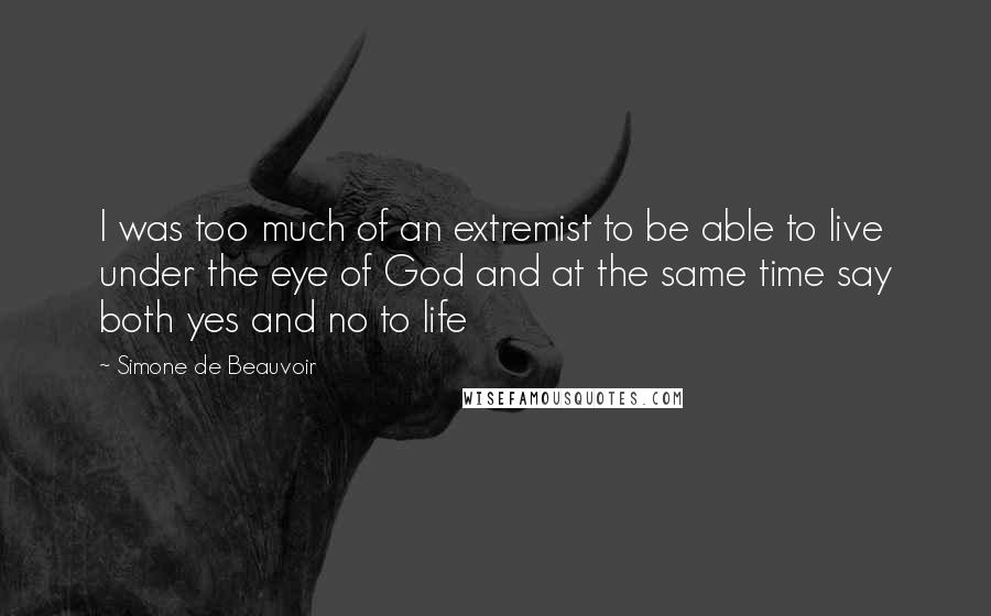 Simone De Beauvoir Quotes: I was too much of an extremist to be able to live under the eye of God and at the same time say both yes and no to life