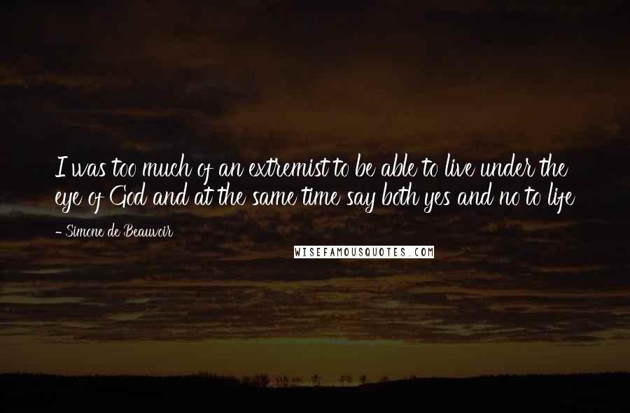 Simone De Beauvoir Quotes: I was too much of an extremist to be able to live under the eye of God and at the same time say both yes and no to life