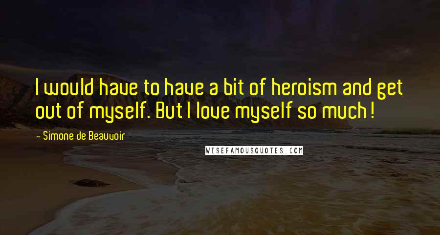 Simone De Beauvoir Quotes: I would have to have a bit of heroism and get out of myself. But I love myself so much!