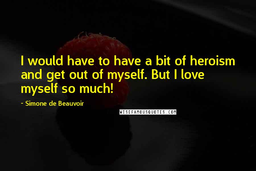 Simone De Beauvoir Quotes: I would have to have a bit of heroism and get out of myself. But I love myself so much!