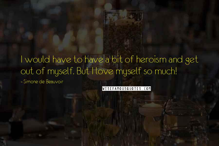 Simone De Beauvoir Quotes: I would have to have a bit of heroism and get out of myself. But I love myself so much!