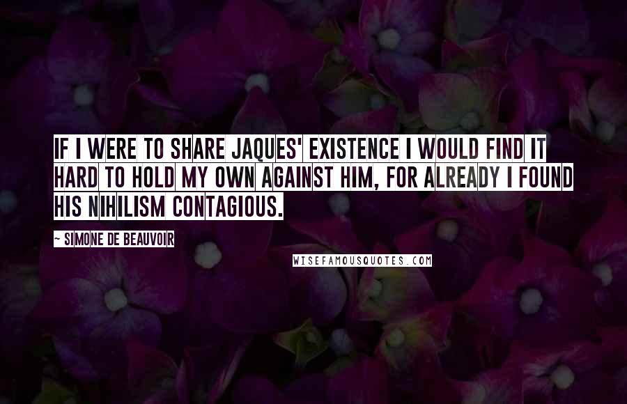 Simone De Beauvoir Quotes: If I were to share Jaques' existence I would find it hard to hold my own against him, for already I found his nihilism contagious.