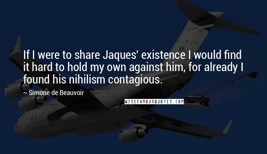 Simone De Beauvoir Quotes: If I were to share Jaques' existence I would find it hard to hold my own against him, for already I found his nihilism contagious.