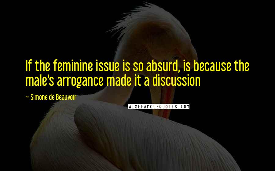 Simone De Beauvoir Quotes: If the feminine issue is so absurd, is because the male's arrogance made it a discussion