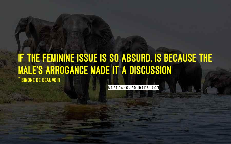 Simone De Beauvoir Quotes: If the feminine issue is so absurd, is because the male's arrogance made it a discussion