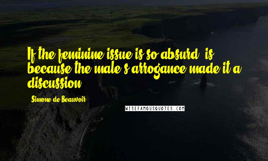 Simone De Beauvoir Quotes: If the feminine issue is so absurd, is because the male's arrogance made it a discussion