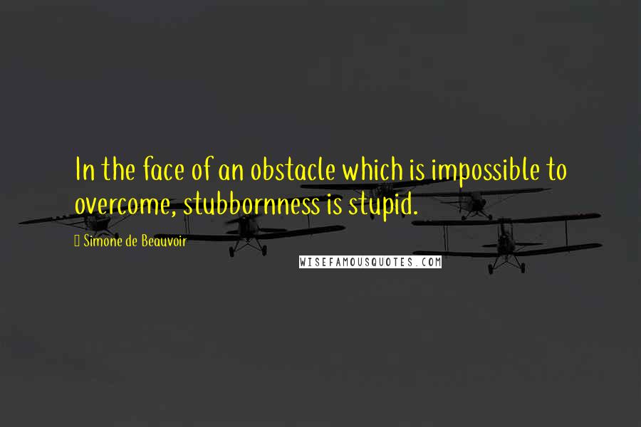 Simone De Beauvoir Quotes: In the face of an obstacle which is impossible to overcome, stubbornness is stupid.