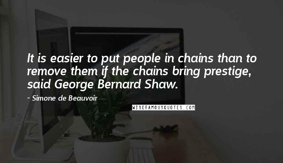 Simone De Beauvoir Quotes: It is easier to put people in chains than to remove them if the chains bring prestige, said George Bernard Shaw.