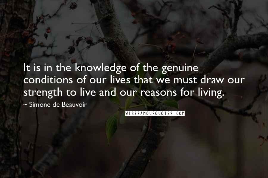 Simone De Beauvoir Quotes: It is in the knowledge of the genuine conditions of our lives that we must draw our strength to live and our reasons for living.
