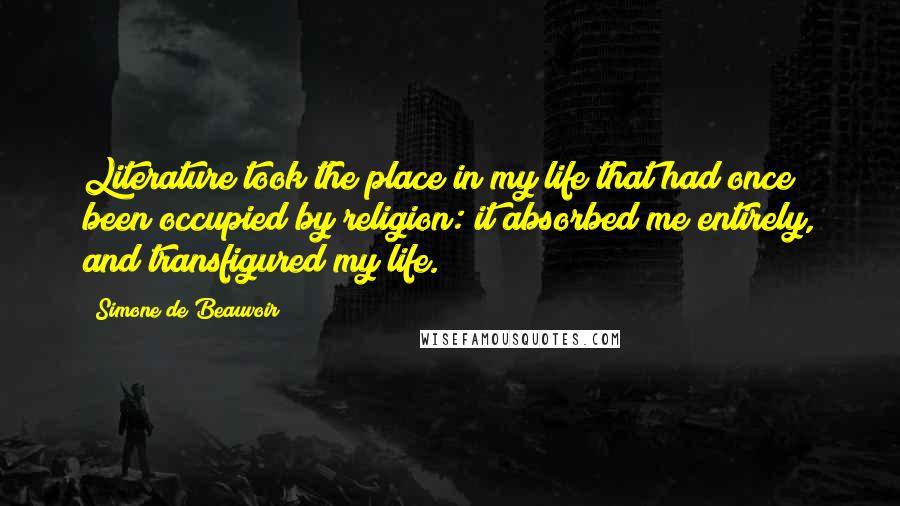 Simone De Beauvoir Quotes: Literature took the place in my life that had once been occupied by religion: it absorbed me entirely, and transfigured my life.
