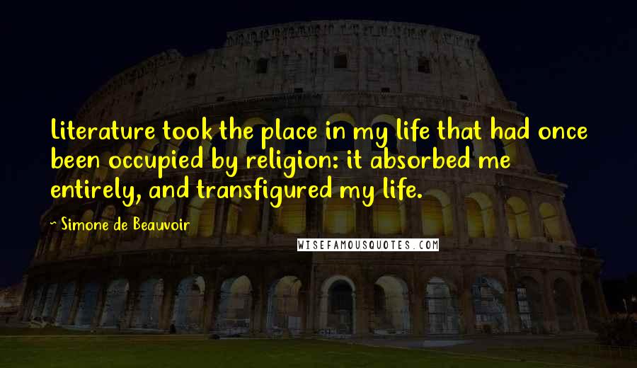 Simone De Beauvoir Quotes: Literature took the place in my life that had once been occupied by religion: it absorbed me entirely, and transfigured my life.
