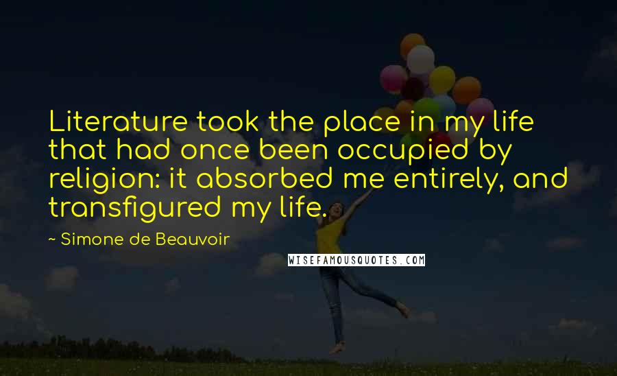 Simone De Beauvoir Quotes: Literature took the place in my life that had once been occupied by religion: it absorbed me entirely, and transfigured my life.