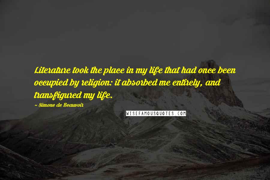 Simone De Beauvoir Quotes: Literature took the place in my life that had once been occupied by religion: it absorbed me entirely, and transfigured my life.