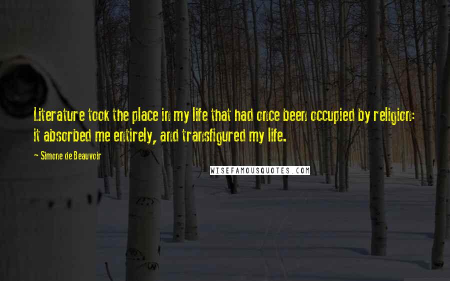 Simone De Beauvoir Quotes: Literature took the place in my life that had once been occupied by religion: it absorbed me entirely, and transfigured my life.