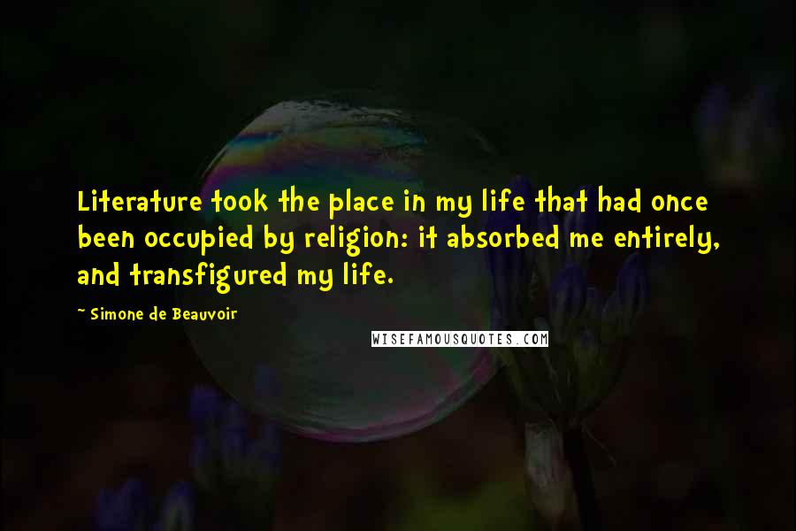 Simone De Beauvoir Quotes: Literature took the place in my life that had once been occupied by religion: it absorbed me entirely, and transfigured my life.
