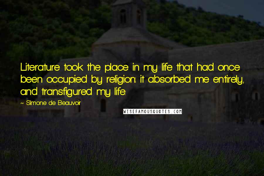 Simone De Beauvoir Quotes: Literature took the place in my life that had once been occupied by religion: it absorbed me entirely, and transfigured my life.