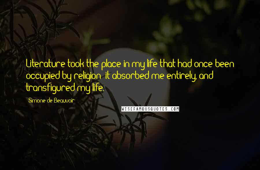 Simone De Beauvoir Quotes: Literature took the place in my life that had once been occupied by religion: it absorbed me entirely, and transfigured my life.
