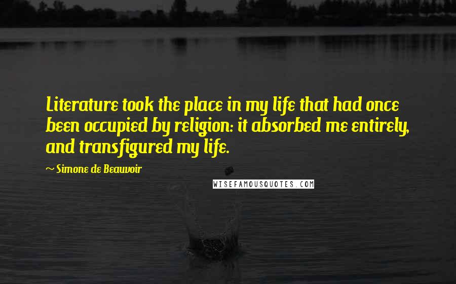 Simone De Beauvoir Quotes: Literature took the place in my life that had once been occupied by religion: it absorbed me entirely, and transfigured my life.