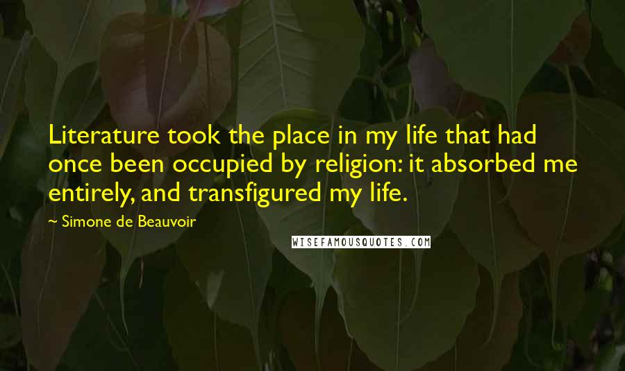 Simone De Beauvoir Quotes: Literature took the place in my life that had once been occupied by religion: it absorbed me entirely, and transfigured my life.