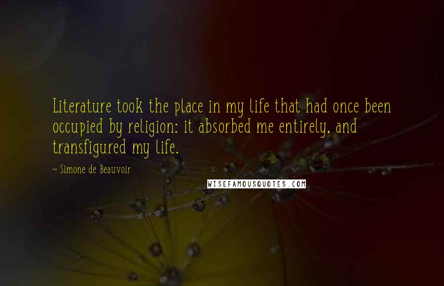 Simone De Beauvoir Quotes: Literature took the place in my life that had once been occupied by religion: it absorbed me entirely, and transfigured my life.