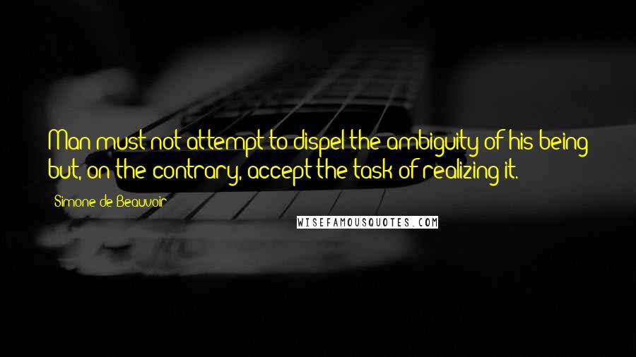 Simone De Beauvoir Quotes: Man must not attempt to dispel the ambiguity of his being but, on the contrary, accept the task of realizing it.