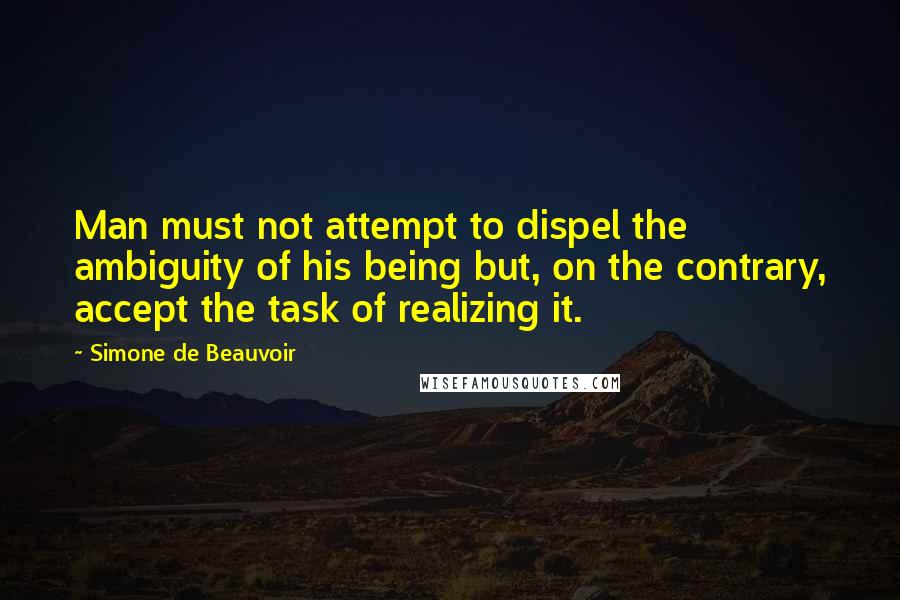 Simone De Beauvoir Quotes: Man must not attempt to dispel the ambiguity of his being but, on the contrary, accept the task of realizing it.