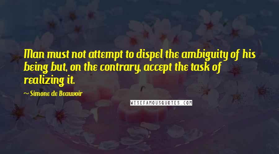 Simone De Beauvoir Quotes: Man must not attempt to dispel the ambiguity of his being but, on the contrary, accept the task of realizing it.