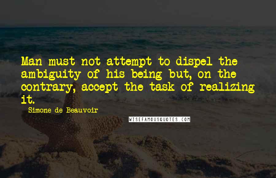 Simone De Beauvoir Quotes: Man must not attempt to dispel the ambiguity of his being but, on the contrary, accept the task of realizing it.