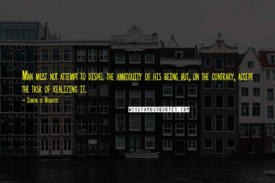 Simone De Beauvoir Quotes: Man must not attempt to dispel the ambiguity of his being but, on the contrary, accept the task of realizing it.