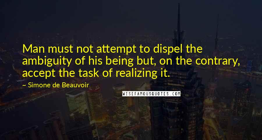 Simone De Beauvoir Quotes: Man must not attempt to dispel the ambiguity of his being but, on the contrary, accept the task of realizing it.