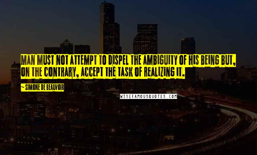 Simone De Beauvoir Quotes: Man must not attempt to dispel the ambiguity of his being but, on the contrary, accept the task of realizing it.