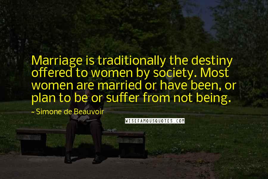 Simone De Beauvoir Quotes: Marriage is traditionally the destiny offered to women by society. Most women are married or have been, or plan to be or suffer from not being.