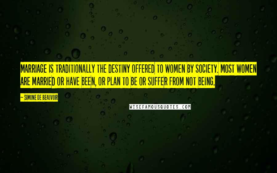 Simone De Beauvoir Quotes: Marriage is traditionally the destiny offered to women by society. Most women are married or have been, or plan to be or suffer from not being.