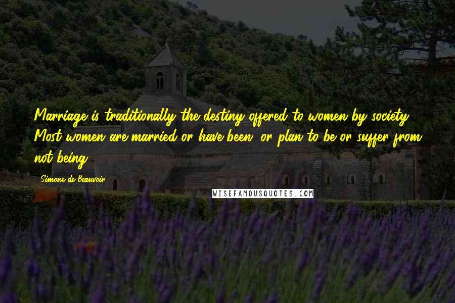 Simone De Beauvoir Quotes: Marriage is traditionally the destiny offered to women by society. Most women are married or have been, or plan to be or suffer from not being.