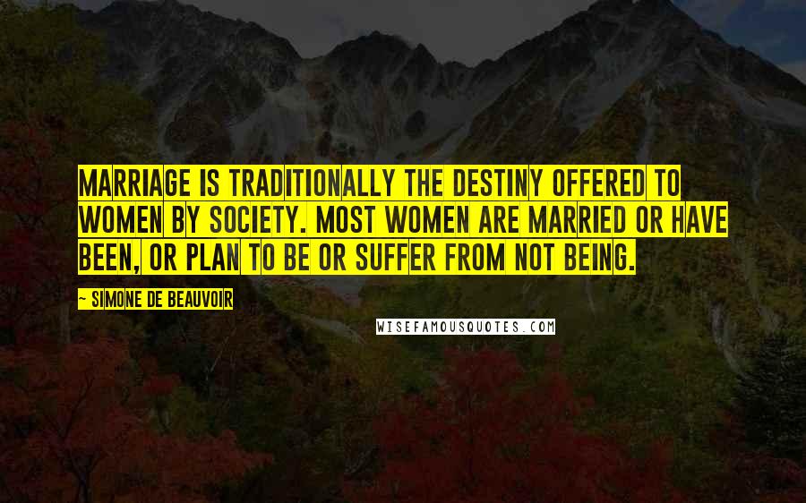 Simone De Beauvoir Quotes: Marriage is traditionally the destiny offered to women by society. Most women are married or have been, or plan to be or suffer from not being.