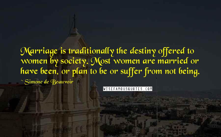 Simone De Beauvoir Quotes: Marriage is traditionally the destiny offered to women by society. Most women are married or have been, or plan to be or suffer from not being.