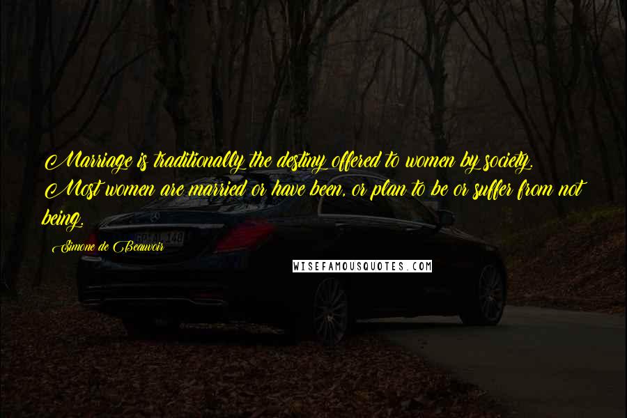 Simone De Beauvoir Quotes: Marriage is traditionally the destiny offered to women by society. Most women are married or have been, or plan to be or suffer from not being.