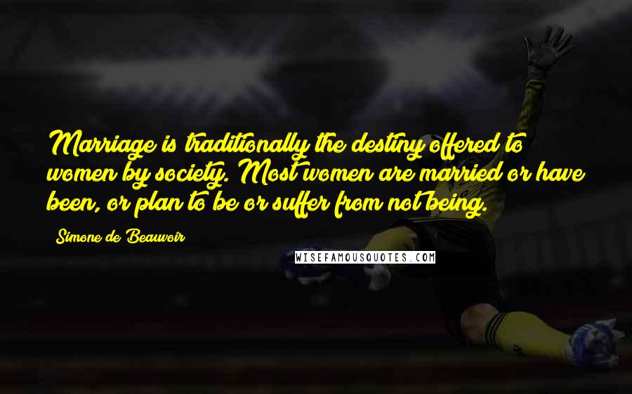 Simone De Beauvoir Quotes: Marriage is traditionally the destiny offered to women by society. Most women are married or have been, or plan to be or suffer from not being.