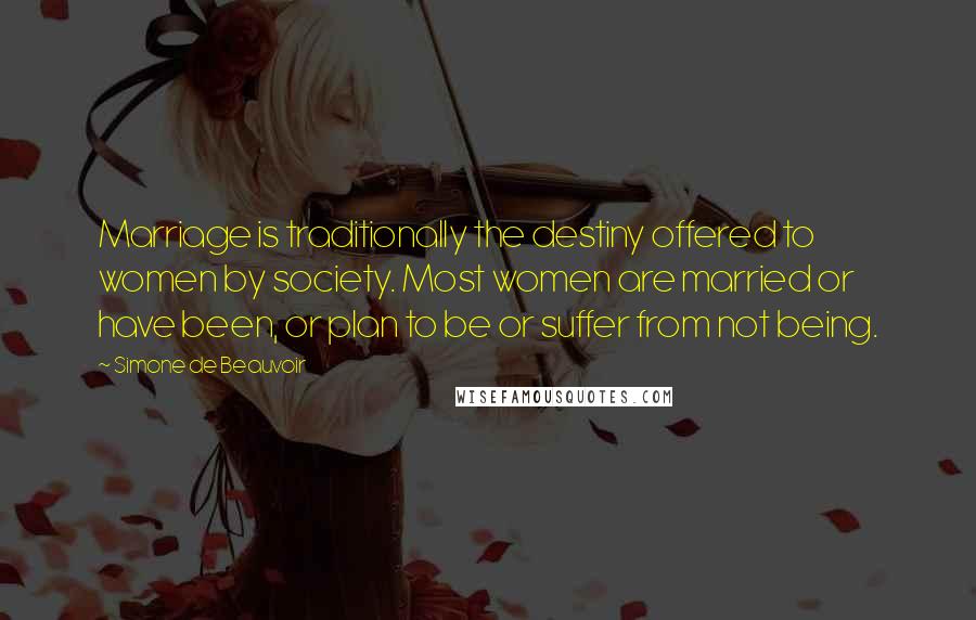 Simone De Beauvoir Quotes: Marriage is traditionally the destiny offered to women by society. Most women are married or have been, or plan to be or suffer from not being.