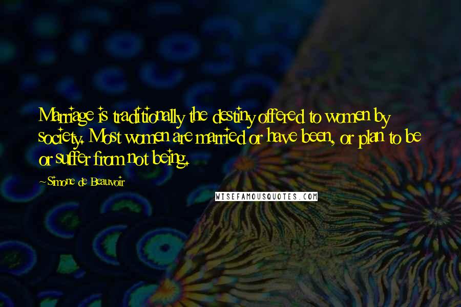 Simone De Beauvoir Quotes: Marriage is traditionally the destiny offered to women by society. Most women are married or have been, or plan to be or suffer from not being.