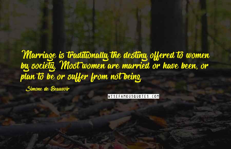 Simone De Beauvoir Quotes: Marriage is traditionally the destiny offered to women by society. Most women are married or have been, or plan to be or suffer from not being.