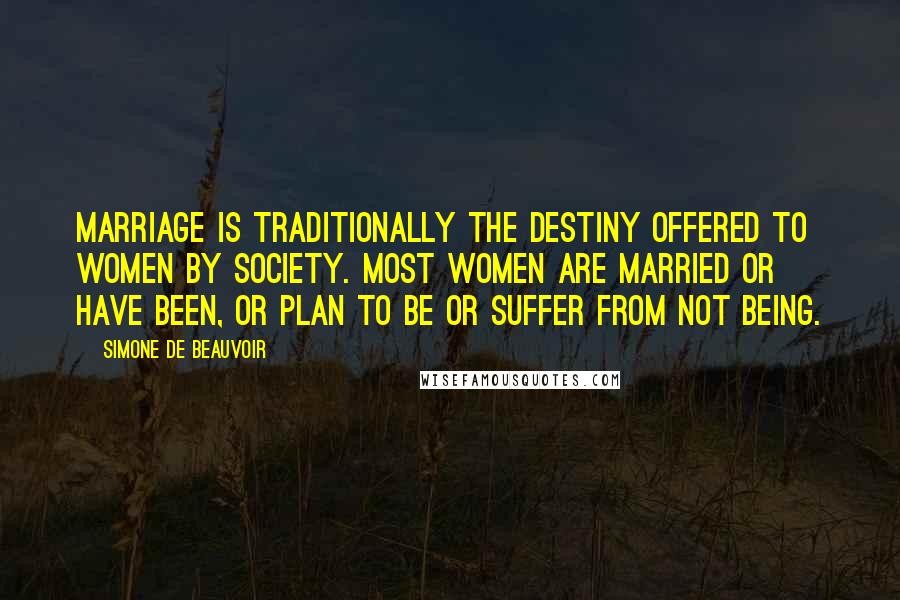 Simone De Beauvoir Quotes: Marriage is traditionally the destiny offered to women by society. Most women are married or have been, or plan to be or suffer from not being.