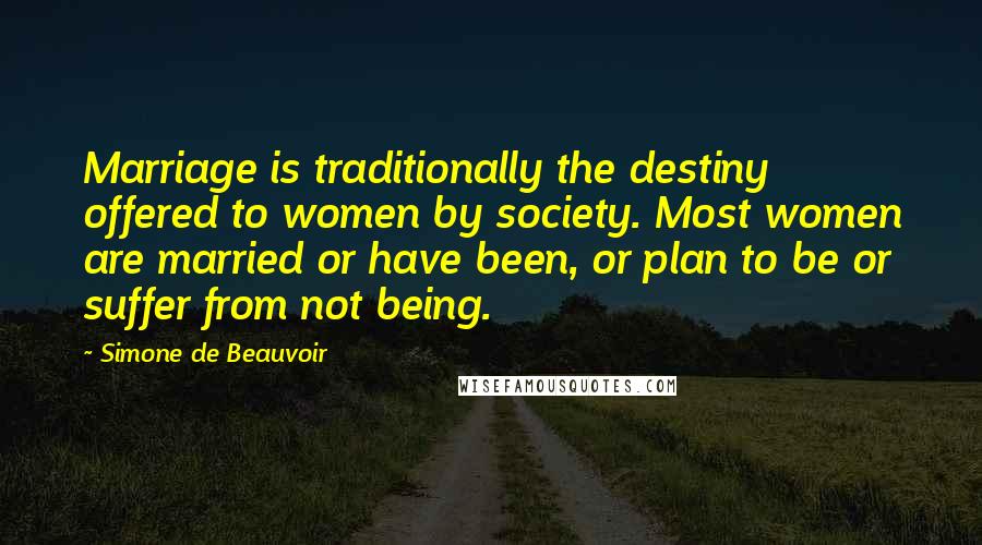 Simone De Beauvoir Quotes: Marriage is traditionally the destiny offered to women by society. Most women are married or have been, or plan to be or suffer from not being.