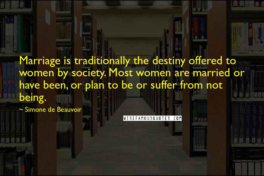 Simone De Beauvoir Quotes: Marriage is traditionally the destiny offered to women by society. Most women are married or have been, or plan to be or suffer from not being.