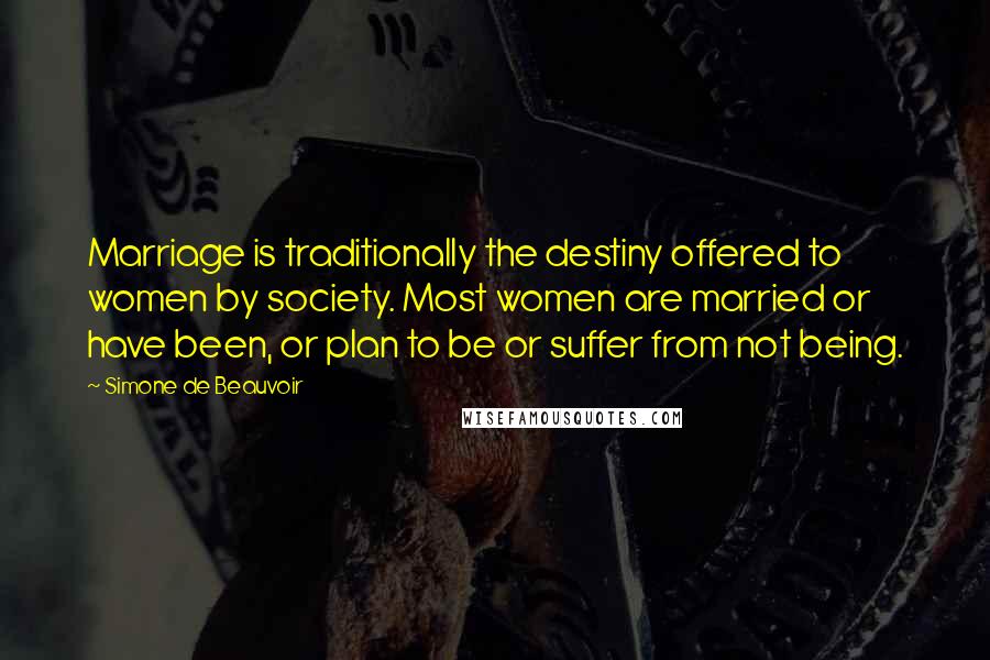 Simone De Beauvoir Quotes: Marriage is traditionally the destiny offered to women by society. Most women are married or have been, or plan to be or suffer from not being.