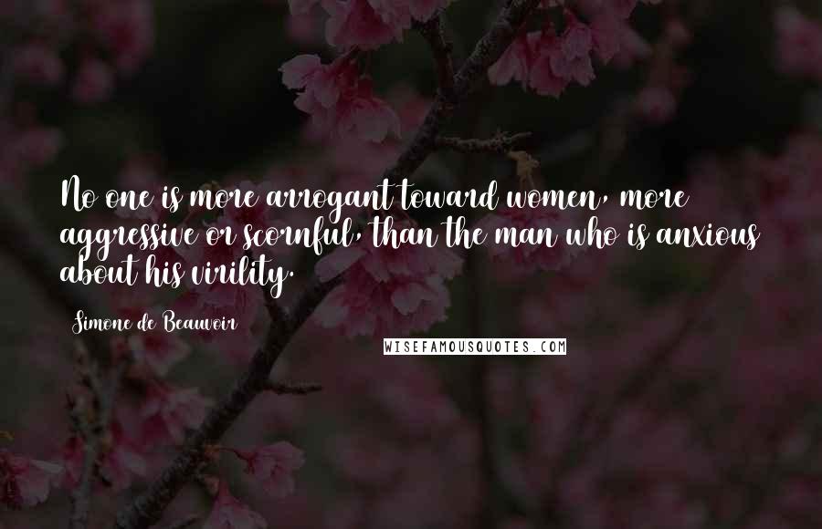 Simone De Beauvoir Quotes: No one is more arrogant toward women, more aggressive or scornful, than the man who is anxious about his virility.