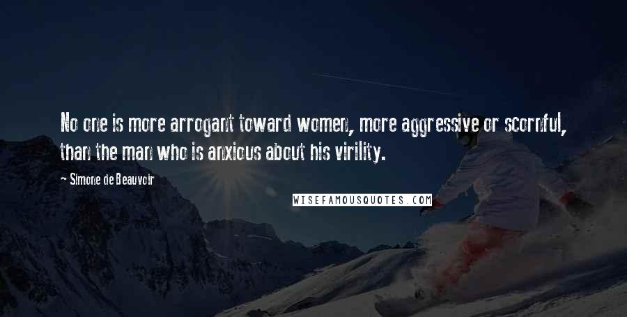 Simone De Beauvoir Quotes: No one is more arrogant toward women, more aggressive or scornful, than the man who is anxious about his virility.