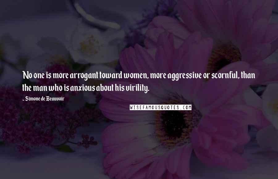 Simone De Beauvoir Quotes: No one is more arrogant toward women, more aggressive or scornful, than the man who is anxious about his virility.